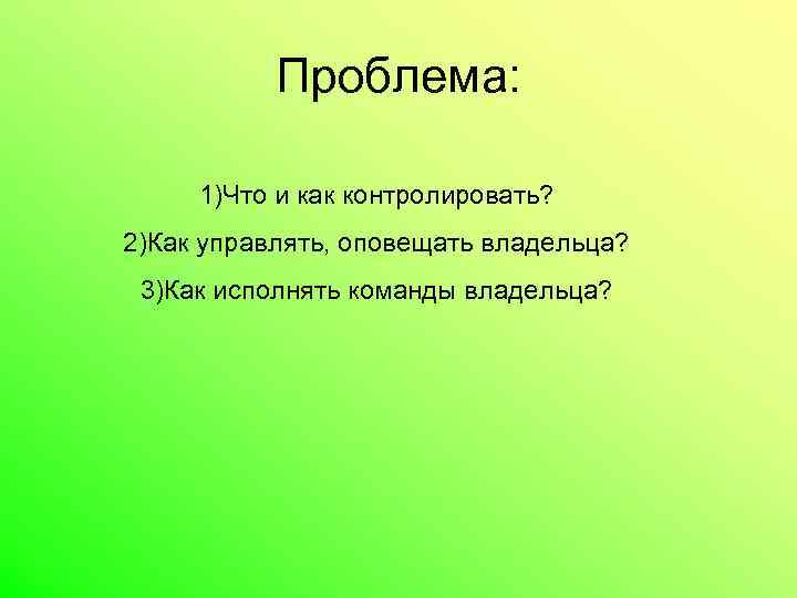 Проблема: 1)Что и как контролировать? 2)Как управлять, оповещать владельца? 3)Как исполнять команды владельца? 