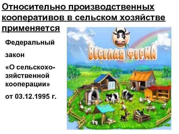 Относительно производственных кооперативов в сельском хозяйстве применяется Федеральный закон «О сельскохозяйственной кооперации» от 03.