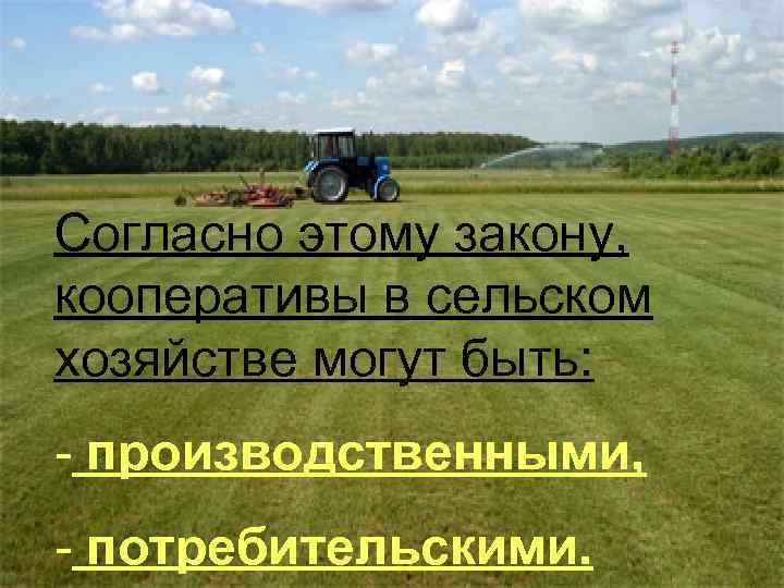 Согласно этому закону, кооперативы в сельском хозяйстве могут быть: - производственными, - потребительскими. 