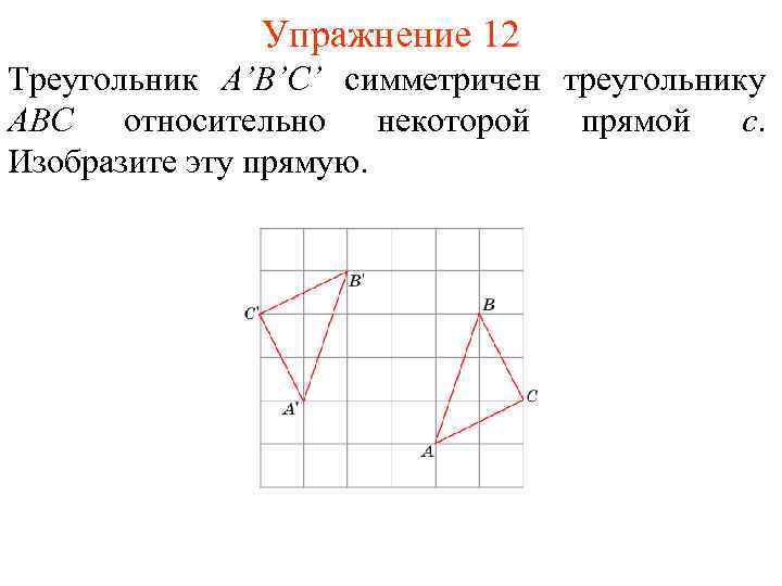 Упражнение 12 Треугольник A’B’C’ симметричен треугольнику ABC относительно некоторой прямой c. Изобразите эту прямую.