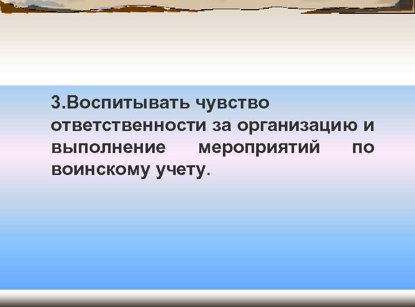 3. Воспитывать чувство ответственности за организацию и выполнение мероприятий по воинскому учету. 