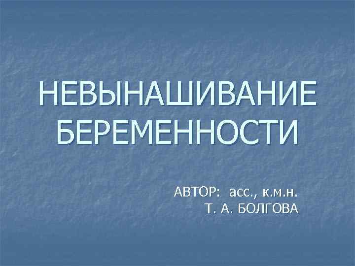 НЕВЫНАШИВАНИЕ БЕРЕМЕННОСТИ АВТОР: асс. , к. м. н. Т. А. БОЛГОВА 
