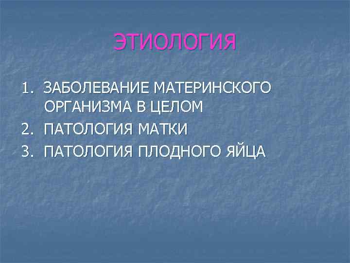 ЭТИОЛОГИЯ 1. ЗАБОЛЕВАНИЕ МАТЕРИНСКОГО ОРГАНИЗМА В ЦЕЛОМ 2. ПАТОЛОГИЯ МАТКИ 3. ПАТОЛОГИЯ ПЛОДНОГО ЯЙЦА