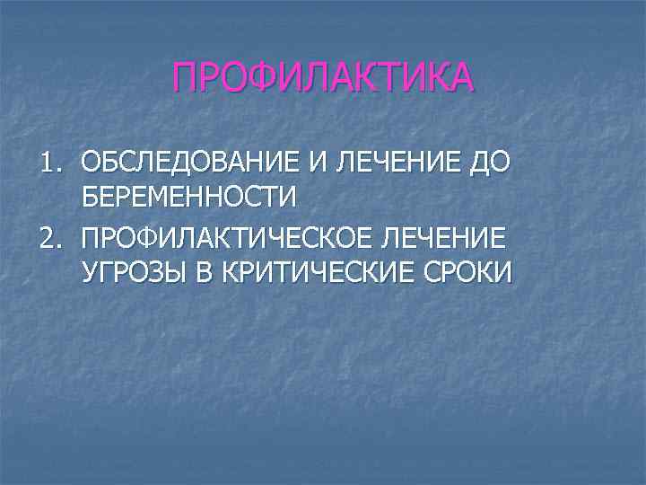 ПРОФИЛАКТИКА 1. ОБСЛЕДОВАНИЕ И ЛЕЧЕНИЕ ДО БЕРЕМЕННОСТИ 2. ПРОФИЛАКТИЧЕСКОЕ ЛЕЧЕНИЕ УГРОЗЫ В КРИТИЧЕСКИЕ СРОКИ