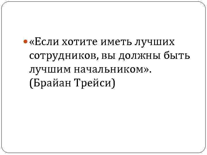  «Если хотите иметь лучших сотрудников, вы должны быть лучшим начальником» . (Брайан Трейси)