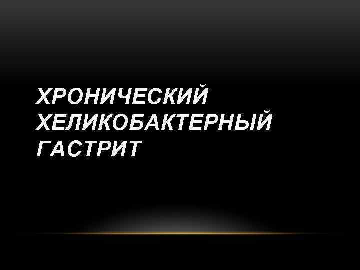 ХРОНИЧЕСКИЙ ХЕЛИКОБАКТЕРНЫЙ ГАСТРИТ 