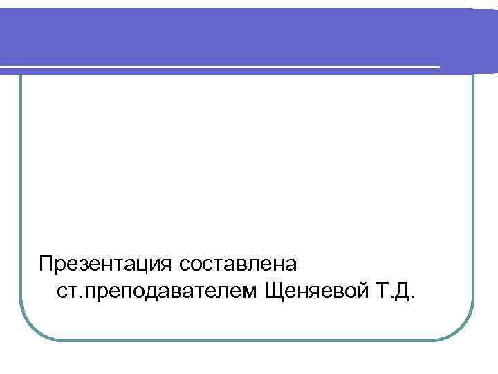 Презентация составлена ст. преподавателем Щеняевой Т. Д. 