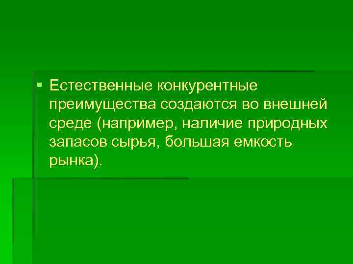 § Естественные конкурентные преимущества создаются во внешней среде (например, наличие природных запасов сырья, большая