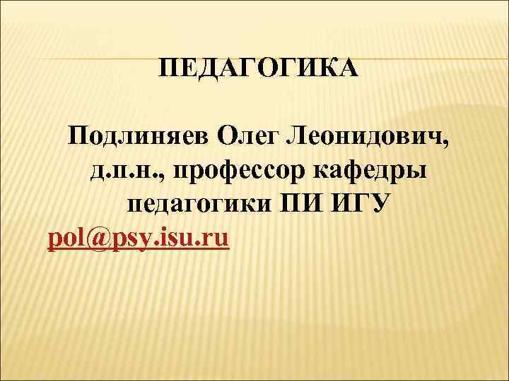 ПЕДАГОГИКА Подлиняев Олег Леонидович, д. п. н. , профессор кафедры педагогики ПИ ИГУ pol@psy.