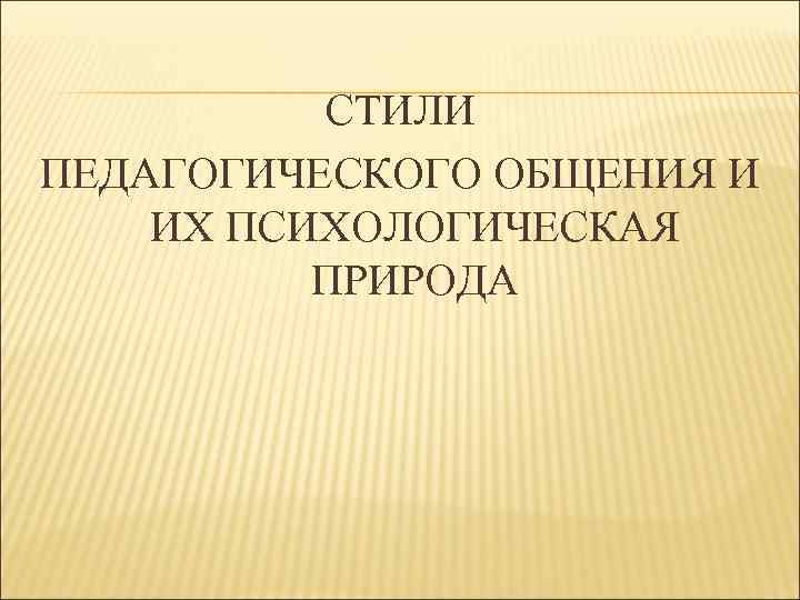 СТИЛИ ПЕДАГОГИЧЕСКОГО ОБЩЕНИЯ И ИХ ПСИХОЛОГИЧЕСКАЯ ПРИРОДА 