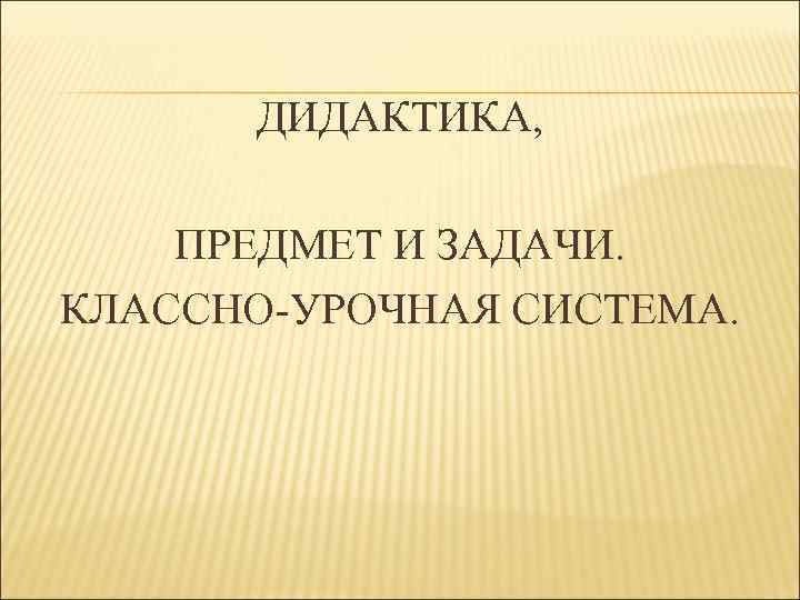 ДИДАКТИКА, ПРЕДМЕТ И ЗАДАЧИ. КЛАССНО-УРОЧНАЯ СИСТЕМА. 