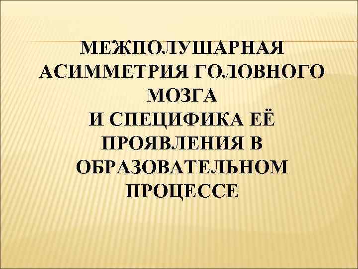 МЕЖПОЛУШАРНАЯ АСИММЕТРИЯ ГОЛОВНОГО МОЗГА И СПЕЦИФИКА ЕЁ ПРОЯВЛЕНИЯ В ОБРАЗОВАТЕЛЬНОМ ПРОЦЕССЕ 