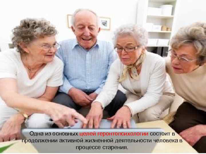 Одна из основных целей геронтопсихологии состоит в продолжении активной жизненной деятельности человека в процессе