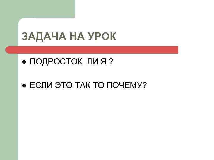 ЗАДАЧА НА УРОК l ПОДРОСТОК ЛИ Я ? l ЕСЛИ ЭТО ТАК ТО ПОЧЕМУ?