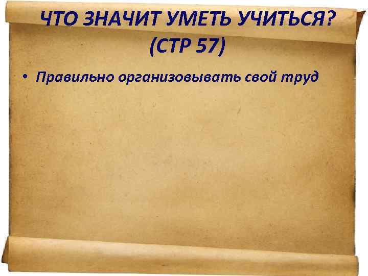 ЧТО ЗНАЧИТ УМЕТЬ УЧИТЬСЯ? (СТР 57) • Правильно организовывать свой труд 