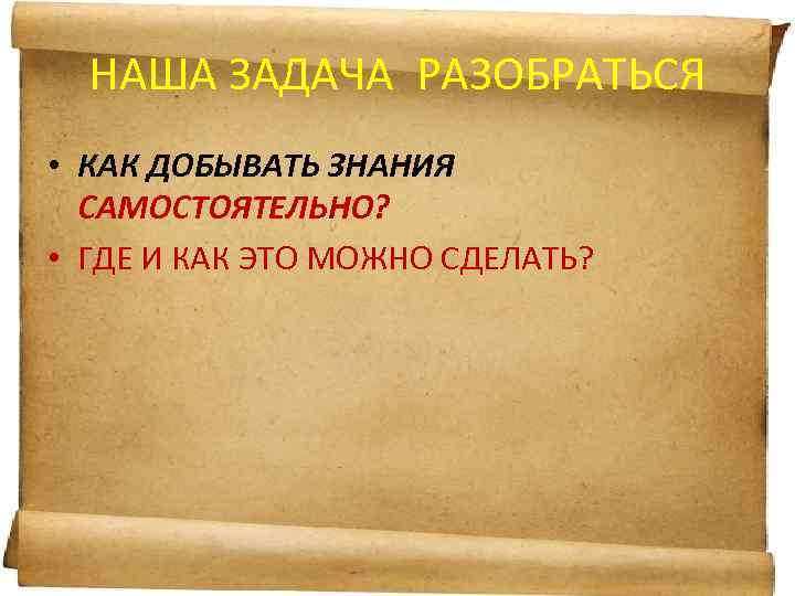 НАША ЗАДАЧА РАЗОБРАТЬСЯ • КАК ДОБЫВАТЬ ЗНАНИЯ САМОСТОЯТЕЛЬНО? • ГДЕ И КАК ЭТО МОЖНО
