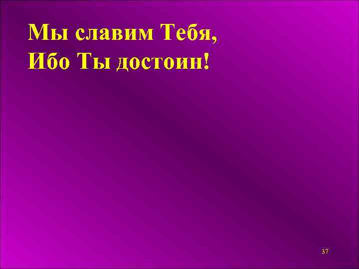 Мы славим Тебя, Ибо Ты достоин! 37 