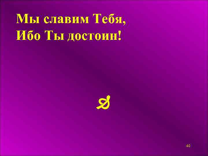 Мы славим Тебя, Ибо Ты достоин! 40 