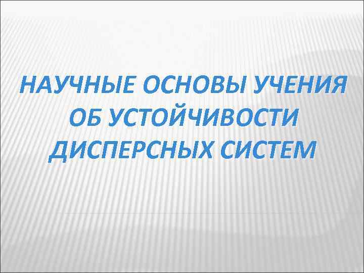 НАУЧНЫЕ ОСНОВЫ УЧЕНИЯ ОБ УСТОЙЧИВОСТИ ДИСПЕРСНЫХ СИСТЕМ 