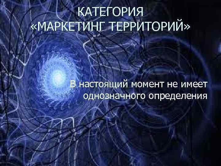КАТЕГОРИЯ «МАРКЕТИНГ ТЕРРИТОРИЙ» В настоящий момент не имеет однозначного определения 