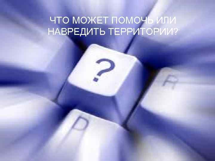 ЧТО МОЖЕТ ПОМОЧЬ ИЛИ НАВРЕДИТЬ ТЕРРИТОРИИ? 