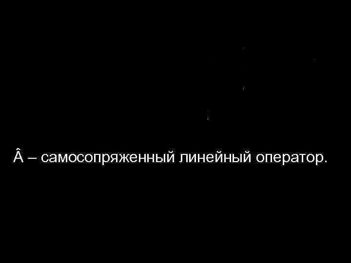  – самосопряженный линейный оператор. 