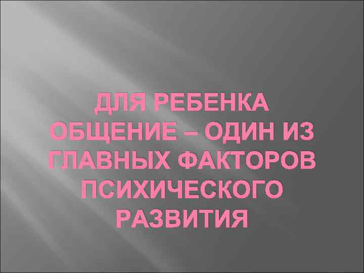 ДЛЯ РЕБЕНКА ОБЩЕНИЕ – ОДИН ИЗ ГЛАВНЫХ ФАКТОРОВ ПСИХИЧЕСКОГО РАЗВИТИЯ 