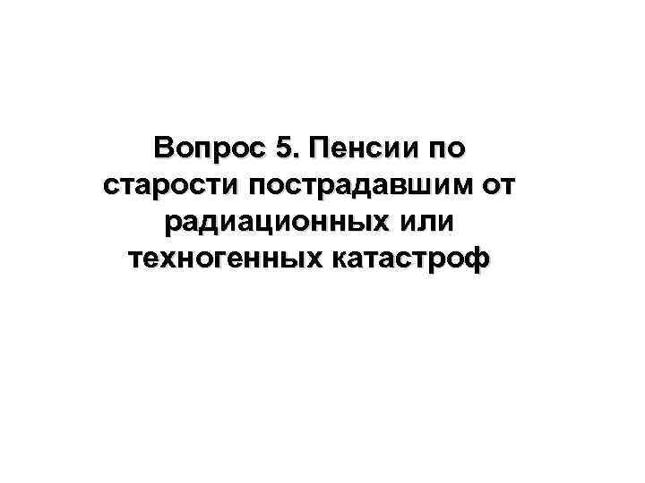 Вопрос 5. Пенсии по старости пострадавшим от радиационных или техногенных катастроф 