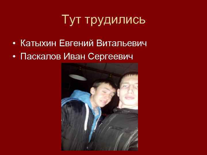 Тут трудились • Катыхин Евгений Витальевич • Паскалов Иван Сергеевич 
