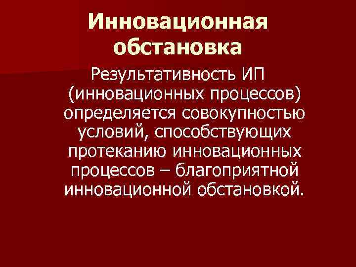 Инновационная обстановка Результативность ИП (инновационных процессов) определяется совокупностью условий, способствующих протеканию инновационных процессов –