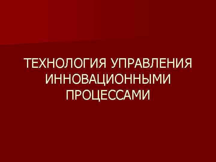 ТЕХНОЛОГИЯ УПРАВЛЕНИЯ ИННОВАЦИОННЫМИ ПРОЦЕССАМИ 