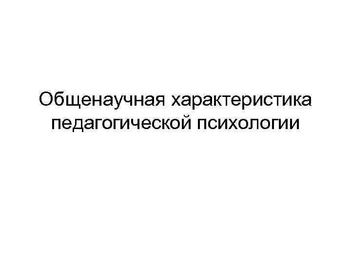 Общенаучная характеристика педагогической психологии 