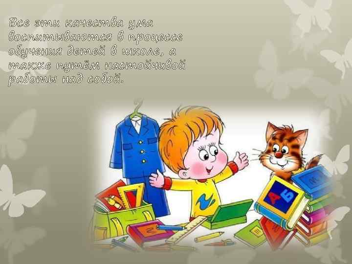 Все эти качества ума воспитываются в процессе обучения детей в школе, а также путём