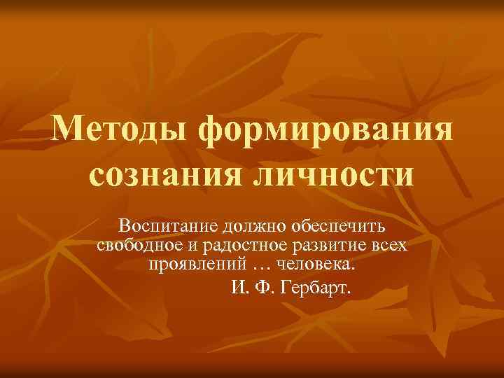 Методы формирования сознания личности Воспитание должно обеспечить свободное и радостное развитие всех проявлений …