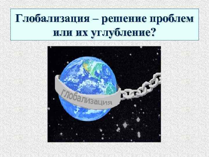 Глобализация – решение проблем или их углубление? 