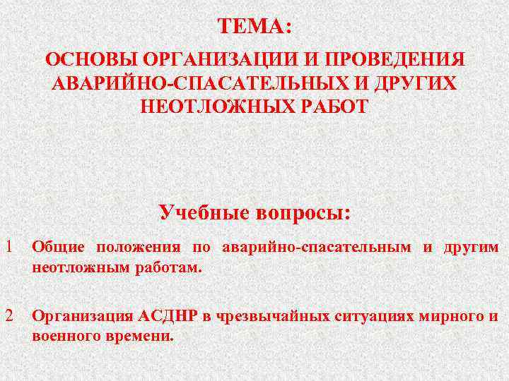 ТЕМА: ОСНОВЫ ОРГАНИЗАЦИИ И ПРОВЕДЕНИЯ АВАРИЙНО-СПАСАТЕЛЬНЫХ И ДРУГИХ НЕОТЛОЖНЫХ РАБОТ Учебные вопросы: 1 Общие