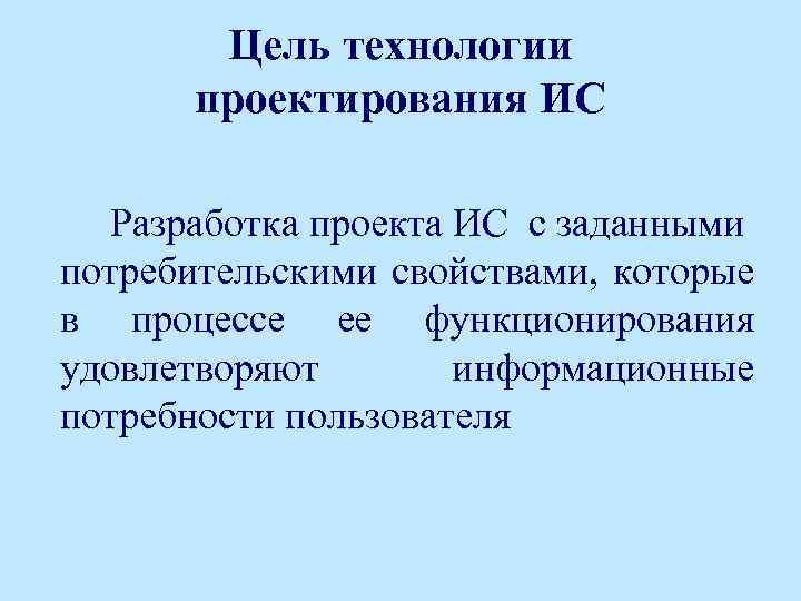 Цель технологии проектирования ИС Разработка проекта ИС с заданными потребительскими свойствами, которые в процессе