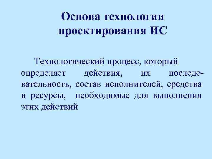 Основа технологии проектирования ИС Технологический процесс, который определяет действия, их последовательность, состав исполнителей, средства