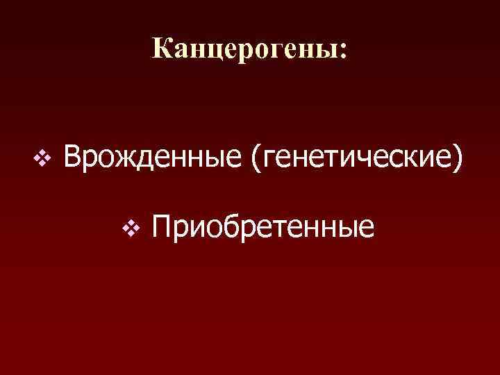 Канцерогены: v Врожденные (генетические) v Приобретенные 