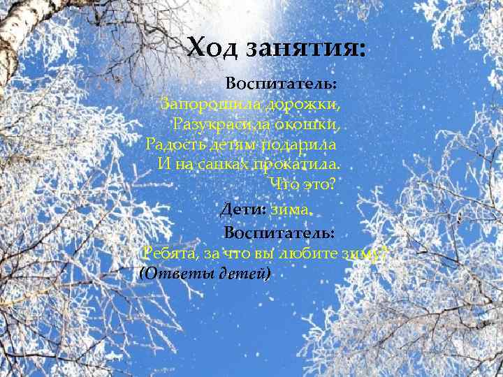 Ход занятия: Воспитатель: Запорошила дорожки, Разукрасила окошки, Радость детям подарила И на санках прокатила.