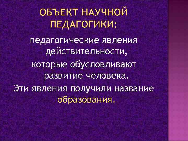 ОБЪЕКТ НАУЧНОЙ ПЕДАГОГИКИ: педагогические явления действительности, которые обусловливают развитие человека. Эти явления получили название