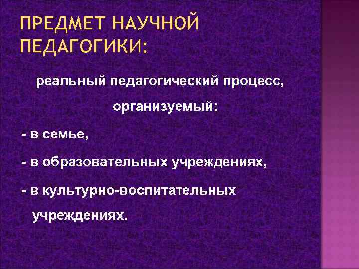 ПРЕДМЕТ НАУЧНОЙ ПЕДАГОГИКИ: реальный педагогический процесс, организуемый: - в семье, - в образовательных учреждениях,