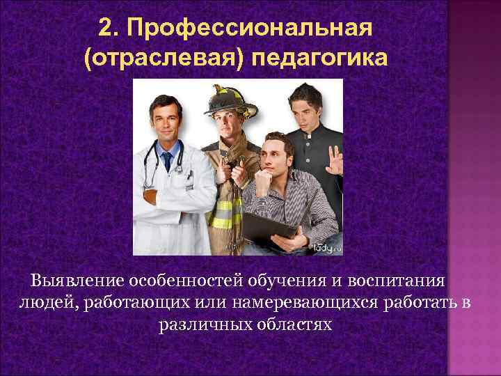 2. Профессиональная (отраслевая) педагогика Выявление особенностей обучения и воспитания людей, работающих или намеревающихся работать