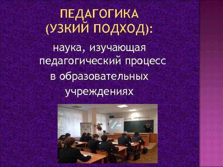 ПЕДАГОГИКА (УЗКИЙ ПОДХОД): наука, изучающая педагогический процесс в образовательных учреждениях 