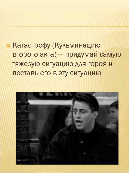  Катастрофу (Кульминацию второго акта) — придумай самую тяжелую ситуацию для героя и поставь