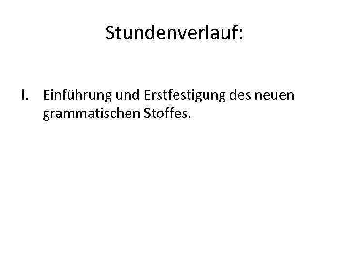 Stundenverlauf: I. Einführung und Erstfestigung des neuen grammatischen Stoffes. 