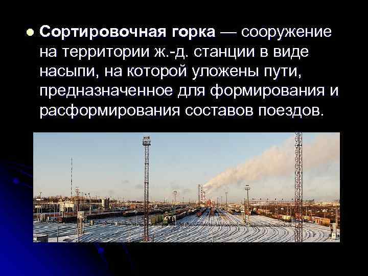 l Сортировочная горка — сооружение на территории ж. д. станции в виде насыпи, на