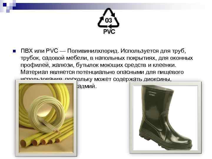 n ПВХ или PVC — Поливинилхлорид. Используется для труб, трубок, садовой мебели, в напольных