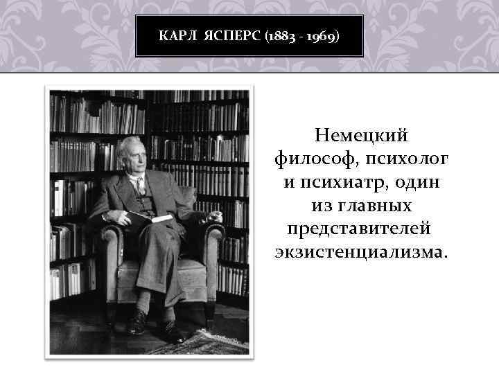 КАРЛ ЯСПЕРС (1883 - 1969) Немецкий философ, психолог и психиатр, один из главных представителей