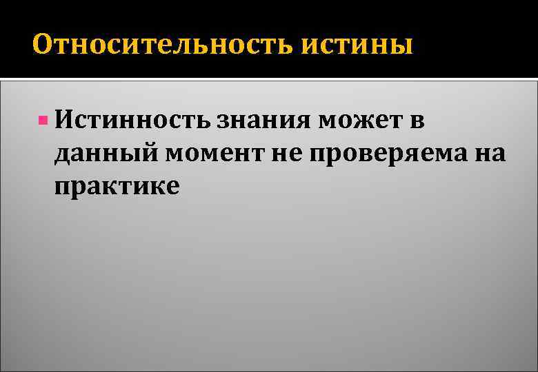 Относительность истины Истинность знания может в данный момент не проверяема на практике 